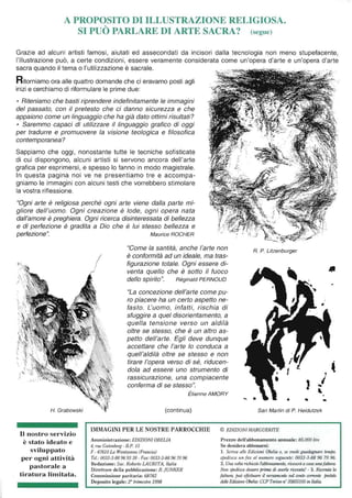 A PROPOSITO DI ILLUSTRAZIONE RELIGIOSA.
SI PUÒ PARLARE DI ARTE SACRA? (segue)
Grazie ad alcuni artisti famosi, aiutati ed assecondati da incisori dalla tecnologia non meno stupefacente,
l'illustrazione può, a certe condizioni, essere veramente considerata come un'opera d'arte e un'opera d'arte
sacra quando il tema o l'utilizzazione è sacrale.
Ritorniamo ora alle quattro domande che ci eravamo posti agli
inizi e cerchiamo di riformulare le prime due:
• Riteniamo che basti riprendere indefinitamente le immagini
del passato, con il pretesto che ci danno sicurezza e che
appaiono come un linguaggio che ha già dato ottimi risultati?
• Saremmo capaci di utilizzare il linguaggio grafico di oggi
per tradurre e promuovere la visione teologica e filosofica
contemporanea?
Sappiamo che oggi, nonostante tutte le tecniche sofisticate
di cui dispongono, alcuni artisti si servono ancora dell'arte
grafica per esprimersi, e spesso lo fanno in modo magistrale.
In questa pagina noi ve ne presentiamo tre e accompa-
gniamo le immagini con alcuni testi che vorrebbero stimolare
la vostra riflessione.
"Ogni arte è religiosa perché ogni arte viene dalla parte mi-
gliore dell'uomo. Ogni creazione è lode, ogni opera nata
dall'amore è preghiera. Ogni ricerca disinteressata di bellezza
e di perfezione è gradita a Dio che è lui stesso bellezza e
perfezione". Maurice ROCHER

"Gome la santità, anche l'arte non
è conformità ad un ideale, ma tras-
figurazione totale. Ogni essere di-
venta quello che è sotto il fuoco
dello spirito". Réginald PERNOUD
R. P. Litzenburger
,
"La concezione dell'arte come pu-
ro piacere ha un certo aspetto ne-
fasto. L'uomo, infatti, rischia di
sfuggire a quel disorientamento, a
quella tensione verso un aldilà
oltre se stesso, che è un altro as-
petto dell'arte. Egli deve dunque
accettare che l'arte lo conduca a
quell'aldilà oltre se stesso e non
tirare l'opera verso di sé, riducen-
dola ad essere uno strumento di
rassicurazione, una compiacente
conferma di se stesso". J
,
H. Grabowski
Il nostro servizio
è stato ideato e
sviluppato
per ogni attività
pastorale a
tiratura limitata.
...
Étienne AMORY ~
(continua)
IMMAGINI PER LE NOSTRE PARROCCHIE
Amministrazione: EDIZIONIOBELIA
4, rue Gutenberg - B.P. 15
F - 67610 La Wanlzenau (Francia)
Tel.: 0033·3-88969338 - Fax: 0033-3-88967096
Redazione: Sac. Roberto LAURITA, Italia
Direttore della pubblicazione: B. jUNKER
Commissione paritaria: 68782
Deposito legale: 2° trimestre 1998
... . .. •
San Martin di P. Heidutzek
© EDIZIONI MARGUERITE
Prezzo dell'abbonamento annuale: 85.000 /ire
Se desidera abbonarsi:
1. Scriva alle Edizioni Ohelia o, se vuole guadagnare tempo,
spedisca un fax al numero seguente: 0033-3-8896 7096.
2. Una volta richiesto l'abbonamento, riceverà a casa unafaJtura.
Non spedisca denaro prima di averla ricevuta! - 3. Ricevuta la
fattura, può effettuare il versamento sul conio correnle postale
delle Edizioni Obel/a: CCP Torùw nO35855105 in Italia.
 