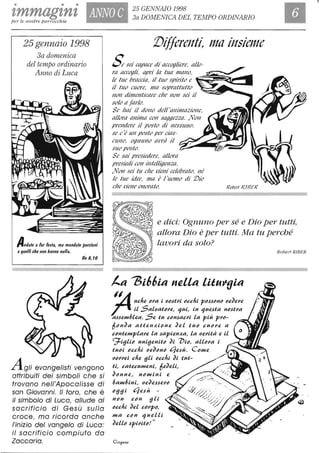 • • •
zmmagznz ANNO C 25 GENNAIO 1998
3a DOMENICA DEL TEMPO ORDINARIOper le nostre parrocchie
I
25 gennaio 1998
3a domenica
del tempo ordinario
Anno di Luca
Andale a far fefla, ma mandale porzioni
aquelli che non hanno nulla.
Ne 8, IO
Agli evangelisti vengono
attribuiti dei simboli che si
trovano nell'Apocalisse di
san Giovanni. Il toro, che è
il simbolo di Luca, allude al
sacrificio di Gesù sulla
croce, ma ricorda anche
/'inizio del vangelo di Luca:
il sacrificio compiuto da
Zaccaria.
:Differenti, 1110 insiel11e
Sesei capace di accogliere, 0110-
m accogli, apri lo tuo 111{/f10,
le tue bmcda, il tuo spirito e
il tuo cuore. 111fT sopmttutto
110/1 dil11ellticare cne 110/1 sei il
solo o far/o.
Se Imi il dO/1o dell'a/1i111aziolle,
allom a/1ima CO/1 saggezza. ,No/1
preNdere il posto di /1eSSUNO:
se c'è UN posto per das-
CUltO, Ogl11/l10 avrò il
suo posto.
Se sai presiedere, all(,m
presiedi COlI ùltelligellza.
.NO/1 sei tu cne vieNi celebmto, Né
le tue idee, I1fa è l'uomo di IVo
cne vieNe o/1omt('. /(oberl RH/E/(
e dici: Ognuno per sé e Dio per tutti,
allora Dio è per tutti. Ma tu perché
lavori da solo?
t.a ~i66ia nella li~u"(Jia
I~ ne/Ii!. "l'a i tJ",stJ'i "ce/ti p",s,s"n" tJeJeJ'e
r il SaLtJatMe, 'lui, in 'Iue,sta n",stJ'a
a,s,sem6Lea. Se tu c"n,sacJ'i La più 1'1'''-
6"nJa aUen:li"ne JeL tu" cU"J'e a
c"ntempLaJ'e La ,sapien:la, La tJeJ'Uà e il
<g:.ifili" unifienU" Ji 7)i", aUMa i
tu"i "cchi tJeJ"n" t1e,sù. C="me
tJ"J'J'ei che fili "uhi Ji tut-
ti, catecumeni, 6eJeli,
J"nne, u"mini e
6am6ini, tJeJe,s,seJ'''
"fifi i t1e,sù -
n"n c"n fili
"uhi JeL CMP",
ma c"n 'IueLLi
'lo "
CleU" ,spiJ'U"!
Robert RIBER
 
