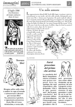 • • •
'lmmag'ln'l ANNO C 12 LUGLIO 98
15a DOMENICA DEL TEMPO ORDINARIO
Elper le nostre parrocchie
12 luglio 1998
15a Domenica
del tempo ordinario
Anno di Luca
"Drregla agcollo alla voce tlel Signore
luo Dio.••quegla parola è mollo vicina a le,
è nella lua bocca e nel luo cuore, perché
lu la meffa in pralica" DI IO, IO. 14
Trovare
Dio!
Bisogna salire sulle cime
e andare in capo al mondo
e attraversare i deserti
per trovare Dio?
No, attraverso i profeti,
e soprattutto attraverso
Gesù, Dio si è reso
vicinissimo, e resta tale.
Uil solo alllore
Le rappresentazioni abituali delle Tavole della Legge ci mostrano i primi tre
comandamenti su una tavola e gli altri sulla seconda, distinguendo cosÌ i
doveri verSo Dio e i doveri verso J prossimo. Ha questo modo di vedere le
cose è veramente cristiano? Da quando Gesù ci ha insegnato che "tutto quello
che avrete fatto al più piccolo dei miei fratelli l'avrete fatto a me" (Ht 25, 40),
e dopo che Paolo ci ha detto che "noi siamo J tempio del Dio vivente" (2 COI'
6, 16), non c'è più che un solo amore. In effetti, dopo che Gesù ha assunto il
volto di un uomo, dopo che lui stesso è
caduto lungo la strada che sale verso J
Calvario, nel ferito che giace
ai bordi della strada, nei
fratelli e nelle sorelle
prostrati da ogni forma di
sofferenza, noi ricono-
sciamo il volto di Dio.
Come il buon Samarita-
f •
no, Dio si è fatto prossi-
mo all'uomo caduto,
prossimo a tutta l'umanità
e a ciascuno di noi.
Da allora egli desidera
continuare la sua azione
di guarigione attraverso di noi.
Marcel METZGER
: '
:-
)
0-.
Farsi
prossimo
del primo
che arriva
La parabola del
Buon Samaritano
riserva al lettore
una grossa sor-
presa. Ecco un
apologo che vuoI
rispondere alla
domanda: "Chi è
il mio prossi-
mo?". Ma la parte
conclusiva del
racconto sbilan-
cia letteralmente
l'interrogazione
per farmi com-
prendere che il
mio prossimo
non esiste obiet-
tivamente, né ap-
partiene ad una
categoria scien-
tificamente sele-
zionata: il mio
prossimo è colui
di cui io mi fac-
cio prossimo, co-
lui che il mio
amore scopre e
fa esistere.
Ch. Wockenheim
 