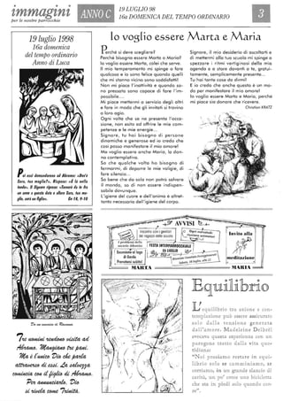 • • •
zmmagzn'l ANNO C
19 LUGLIO 98
16a DOMENICA DEL TEMPO ORDINARIO
per le nostre parrocchie
19 luglio 1998
16a domenica
del tempo ordinario
Anno di Luca
POi essi domandarono ad Abramo: ((Dov'è
Sara, fua moglie?», Rispose: ((È là nella
fenda», /I Signore riprese: ((Tornerò da fe fra
un anno aquesfa dafa e al/ora Sara, fua mo-
glie, avrà un figlioli, Cn ,8, 9-'0
7'te«OmiHi ~ td4it4 ad
~.~t'te~.
i1-t4 è e~ l'w de ft4'd4
~ di e44i. La. ~
~~dWWdi~.
'Pett~. l'w
d'tWd4 COffle 7~.
lo voglio essere Marta e Maria
Perché si deve scegliere?
Perché bisogna essere Marta o Maria?
lo voglio essere Marta, colei che serve.
Il mio temperamento mi spinge a fare
qualcosa e io sono felice quando quelli
che mi stanno vicino sono soddisfatti!
Non mi piace l'inattività e quando so-
no pressata sono capace di fare l'im-
possibile....
Mi piace mettermi a servizio degli altri
e fare in modo che gli invitati si trovino
a loro agio.
Ogni volta che se ne presenta l'occa-
sione, non esito ad offrire le mie com-
petenze e le mie energie.. .
Signore, tu hai bisogno di persone
dinamiche e generose ed io credo che
così posso manifestare il mio amore!
Ma voglio essere anche Maria, lo don-
na contemplativa .
So che qualche volta ho bisogno di
fermarmi, di deporre le mie valigie, di
fare silenzio...
So bene che da sola non potrò salvare
il mondo, so di non essere indispen-
sabile dovunque.
L'igiene del cuore e dell'anima è altret-
tanto necessaria dell'igiene del corpo.
Signore, il mio desiderio di ascoltarti e
di mettermi alla tua scuola mi spinge a
spezzare i ritmi vertiginosi della mia
agenda e a stare davanti a te, gratui-
tamente, semplicemente presente...
Tu hai tante cose da dirmi!
E io credo che anche questo è un mo-
do per manifestare il mio amore!
lo voglio essere Marta e Maria, perché
mi piace sia donare che ricevere .
Chrislion KRATZ
~~~~~~::~,,:49;-~~~A~SI't~~=--:~~~~~~5~~'~"'~~
Incontro con i genitori
dei ragazzi dello scuola
I problemi della
società: dibattito
bnito alla
/.'
# ""- ~: '. I
!. Eu"";,;:',II'g' l"ì<;. ~""iLiO W ~; di Garda cil' cfjj~t;;:.:IIIi1~1O festeggia;;e/l
t
•
I Prenotarsisubilo! ~
meditazione
MARTA - - - - - - MARIA ===-
~~~~-~~)
~;c.-- - i
---V?·--- ",,~ '.'
. - . .1
'-- --..., ';....
";;.': ~; ;
/'
/
i l'
EquHi1brio
Lequilibrio tra aZiOne e con"
ltern laz:ìonc può essere assicu rato
solo . aH a tensrrone ge nerata
cilalfamore. lVladdeine De1brel
evocava questa espe1rÌen%at OD un
pa ragone t ra tto daHa vita quo<'
iticliana:
JJ cd P OSS ft21 J!ll-0 :restare in e<]ul '"
li b:ri o solo se cammi niamo, se
orria mo, i11l un gran de slando di
all'ità., un po' come l.ma bi n letta
che sta in piedi solo quando cor-
n
re o
 