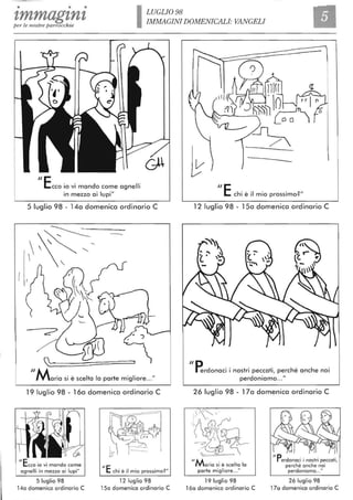 • • •
zmmagznzper le nostre parrocchie ILUGLI098
IMMAGINI DOMENICALI: VANGELI
"Ecco io vi mando come agnelli
in mezzo ai lupi"
5 luglio 98 - 14a domenica ordinario C
:: 
"Maria si è scelta lo parte migliore..."
19 luglio 98 - 16a domenica ordinario C
ilEcco io vi mando come
agnelli in mezzo ai lupi"
ilE chi è il mio prossimo? "
5 luglio 98 12 luglio 98
14a domenica ordinario C 15a domenica ordinario C
---
"E chi è il mio prossimo?"
12 luglio 98 - 15a domenica ordinario C
"D
~
{t~]
,- ,( ,
rerdonaci i nostri peccati, perché anche noi
perdonio ma.. ."
26 luglio 98 - 17a domenica ordinario C
' -
IIA~ ~
~l~~ - "
"Maria si è scelta lo
parte migliore.. ."
19 luglio 98
16a domenica ordinario C
"Perdonaci i nostri peccati,
perché anche noi
perdoniamo" ,"
26 luglio 98
17a domenica ordinario C
 