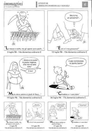 • • •
tmmagtntper le nostre parrocchie ILUGLI098
IMMAGINI DOMENICALI: VANGELI
Il
"La messe è molta, ma gli operai sono pochi .. ."
5 luglio 98 - 14a domenica ordinario C
".. .Maria si è scelta
la parte migliore.
che non le sarà
tolta"
OOO(EtoC!)
"Maria stava seduta ai piedi di Gesù ..."
19 luglio 98 - 16a domenica ordinario C
IILa messe è molta, ma
gli operai sono pochi..."
5 luglio 98
14a domenica ordinario C
ilE
Ma io ho
un prossimo? ..
chi è il mio prossimo?"
12 luglio 98
15a domenica ordinario C
Ma io ho
. ?un prossimo ....
ilE chi è il mio prossimo?"
12 luglio 98 - 15a domenica ordinario C
"ehiedete e vi sarà dato"
26 luglio 98 - 17a domenica ordinario C
11Maria stava seduta ai
piedi di Gesù .. ."
19 luglio 98
16a domenica ordinario C
Ile
Eper cominciare
lo Splrilo SantoI
hiedete e vi sarà dato"
26 luglio 98
17a domenica ordinario C I
J
 