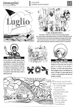 • • •
tmmagtntper le nostre parrocchie
Un nome antico che è molto moderno; Daniele
I/iene dall'ebraico e significa: "Dio è giudice". Il
~rofeta Daniele è l'eroe del libro della Bibbia
che porta il suo nome. Nel 60S a.C. fu deporta-
to a Babilonia da Nabucodonosor. Grazie alle
sue conoscenze, ebbe molta influenza a corte.
la sua pietà lo sall/erà dalla fornace ardente e
dalle fauci dei leoni.
LUGLIO 98
GIORNO DOPO GIORNO
Il
Il luglio San Benedetto da Norcia
"Ora etlabora" "Prega elavora". Chi non conosce questa regola monastica?
Essa èstata formulata da San Benedetto da Norcia, nato in Italia nel 480. Agli studi nella
città di Roma preferì la vita eremitica nella solitudine delle montagne. Ma altri eremiti
vennero ben presto ad unirsi alui eformarono 2 comunità presiedute da Benedetto.
Egli èconsiderato il padre del monachesimo occidentale. Èmorto i12 marzo del 547.
Da qualche tem~o, il nome di Anna, tall/olta
associato ad un altro nome, torna ad essere in
I/oga tra le ragazze. la loro patrona è
Sant'Anna, la mamma della Vergine Maria.
Viene festeggiata assieme a San Gioacchino, suo
marito, il 26 luglio. Èla patrona degli sposi ed
è inl/ocata in modo ~articolare dalle donne che
attendono un bambino.
Canta vita mia, canta il mio Dio!
Signore mio Dio, quanto sei grande...
Tu ci mandi la pioggia,
tu nutri il suolo,
tu fai spuntare l'erba
per J pascolo degli animali.
Tu doni all'uomo
il nutrimento necessario:
il pane che fortifica,
~=~~~=~~~~~~~~~~~if~~~~ill~~~~~~i~I'~iooo~oon~mm~,l ~ J vino che rallegra
il cuore dell'uomo.
 