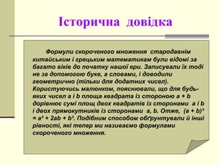 Історична довідка
Формули скороченого множення стародавнім
китайським і грецьким математикам були відомі за
багато віків до початку нашої ери. Записували їх тоді
не за допомогою букв, а словами, і доводили
геометрично (тільки для додатних чисел).
Користуючись малюнком, пояснювали, що для будь-
яких чисел a і b площа квадрата із стороною a + b
дорівнює сумі площ двох квадратів із сторонами a і b
і двох прямокутників із сторонами a, b. Отже, (a + b)²
= a² + 2ab + b². Подібним способом обґрунтували й інші
рівності, які тепер ми називаємо формулами
скороченого множення.
 