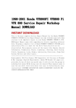  
 
 
1998-2001 Honda VFR800FI VFR800 Fi
VFR 800 Service Repair Workshop
Manual DOWNLOAD
INSTANT DOWNLOAD 
This is the most complete Service Repair Manual for the Honda VFR800FI
VFR800 Fi VFR 800.Service Repair Manual can come in handy especially when
you have to do immediate repair to your Honda VFR800FI VFR800 Fi VFR
800.Repair Manual comes with comprehensive details regarding technical
data. Diagrams a complete list of Honda VFR800FI VFR800 Fi VFR 800 parts
and pictures.This is a must for the Do-It-Yours.You will not be
dissatisfied. These manuals covers all the topics like: Engine, General
Information, Tranmission, Chasis, Lightning , Steering, Seats System,
Clutch, Suspension, Locks, Brakes, Lubrication, Electrical, Frame Fuel
System, Battery and other topics.
===================================================================
Downloadable: YES File Format: PDF Compatible: All Versions of Windows
& Mac Language: English Requirements: Adobe PDF Reader All pages are
printable.So run off what you need & take it with you into the garage or
workshop.Save money $$ By doing your own repairs!These manuals make it
easy for any skill level with these very easy to follow.Step by step
instructions! CUSTOMER SATISFACTION ALWAYS GUARANTEED! CLICK ON THE
INSTANT DOWNLOAD BUTTON TODAY
 
 
 