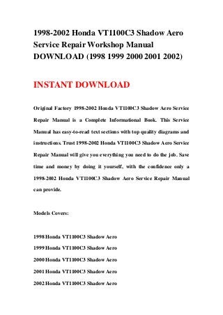 1998-2002 Honda VT1100C3 Shadow Aero
Service Repair Workshop Manual
DOWNLOAD (1998 1999 2000 2001 2002)
INSTANT DOWNLOAD
Original Factory 1998-2002 Honda VT1100C3 Shadow Aero Service
Repair Manual is a Complete Informational Book. This Service
Manual has easy-to-read text sections with top quality diagrams and
instructions. Trust 1998-2002 Honda VT1100C3 Shadow Aero Service
Repair Manual will give you everything you need to do the job. Save
time and money by doing it yourself, with the confidence only a
1998-2002 Honda VT1100C3 Shadow Aero Service Repair Manual
can provide.
Models Covers:
1998 Honda VT1100C3 Shadow Aero
1999 Honda VT1100C3 Shadow Aero
2000 Honda VT1100C3 Shadow Aero
2001 Honda VT1100C3 Shadow Aero
2002 Honda VT1100C3 Shadow Aero
 