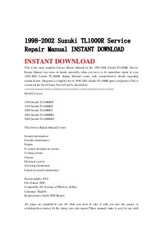 1998-2002 Suzuki TL1000R Service
Repair Manual INSTANT DOWNLOAD
INSTANT DOWNLOAD
This is the most complete Service Repair Manual for the 1998-2002 Suzuki TL1000R .Service
Repair Manual can come in handy especially when you have to do immediate repair to your
1998-2002 Suzuki TL1000R .Repair Manual comes with comprehensive details regarding
technical data. Diagrams a complete list of 1998-2002 Suzuki TL1000R parts and pictures.This is
a must for the Do-It-Yours.You will not be dissatisfied.
=======================================================
Models Covers:
1998 Suzuki TL1000RW
1999 Suzuki TL1000RX
2000 Suzuki TL1000RY
2001 Suzuki TL1000RK1
2002 Suzuki TL1000RK2
This Service Repair Manual Covers:
General information
Periodic maintenance
Engine
Fi system & intake air system
Cooling system
Chassis
Electrical system
Servicing information
Emission control information
Downloadable: YES
File Format: PDF
Compatible: All Versions of Windows & Mac
Language: English
Requirements: Adobe PDF Reader
All pages are printable.So run off what you need & take it with you into the garage or
workshop.Save money $$ By doing your own repairs!These manuals make it easy for any skill
 