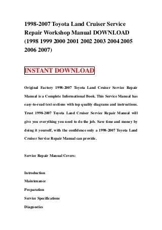 1998-2007 Toyota Land Cruiser Service
Repair Workshop Manual DOWNLOAD
(1998 1999 2000 2001 2002 2003 2004 2005
2006 2007)
INSTANT DOWNLOAD
Original Factory 1998-2007 Toyota Land Cruiser Service Repair
Manual is a Complete Informational Book. This Service Manual has
easy-to-read text sections with top quality diagrams and instructions.
Trust 1998-2007 Toyota Land Cruiser Service Repair Manual will
give you everything you need to do the job. Save time and money by
doing it yourself, with the confidence only a 1998-2007 Toyota Land
Cruiser Service Repair Manual can provide.
Service Repair Manual Covers:
Introduction
Maintenance
Preparation
Service Specifications
Diagnostics
 