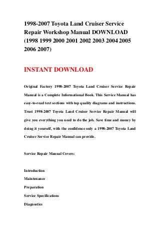 1998-2007 Toyota Land Cruiser Service
Repair Workshop Manual DOWNLOAD
(1998 1999 2000 2001 2002 2003 2004 2005
2006 2007)
INSTANT DOWNLOAD
Original Factory 1998-2007 Toyota Land Cruiser Service Repair
Manual is a Complete Informational Book. This Service Manual has
easy-to-read text sections with top quality diagrams and instructions.
Trust 1998-2007 Toyota Land Cruiser Service Repair Manual will
give you everything you need to do the job. Save time and money by
doing it yourself, with the confidence only a 1998-2007 Toyota Land
Cruiser Service Repair Manual can provide.
Service Repair Manual Covers:
Introduction
Maintenance
Preparation
Service Specifications
Diagnostics
 