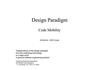 Design Paradigm
                                    Code Mobility

                                          (A.Barletta - DAB Group)



“Independence of the design paradigm
from the underlying technology
is a major point
in general software engineering practice”
“Designing Distributed applications
with Mobile Code Paradigms”
 - A. Carzaniga, G.P. Picco, G. Vigna -
 