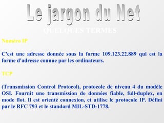 Le jargon du Net QUELQUES TERMES Numéro IP C'est une adresse donnée sous la forme 109.123.22.889 qui est la forme d'adresse connue par les ordinateurs. TCP (Transmission Control Protocol), protocole de niveau 4 du modèle OSI. Fournit une transmission de données fiable, full-duplex, en mode flot. Il est orienté connexion, et utilise le protocole IP. Défini par le RFC 793 et le standard MIL-STD-1778. 