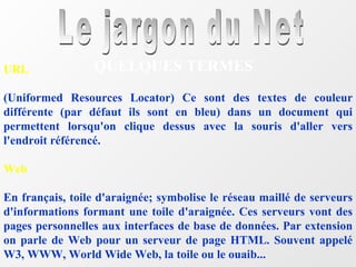Le jargon du Net QUELQUES TERMES URL (Uniformed Resources Locator) Ce sont des textes de couleur différente (par défaut ils sont en bleu) dans un document qui permettent lorsqu'on clique dessus avec la souris d'aller vers l'endroit référencé.  Web En français, toile d'araignée; symbolise le réseau maillé de serveurs d'informations formant une toile d'araignée. Ces serveurs vont des pages personnelles aux interfaces de base de données. Par extension on parle de Web pour un serveur de page HTML. Souvent appelé W3, WWW, World Wide Web, la toile ou le ouaib... 