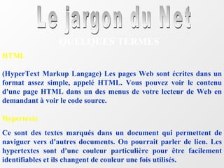 Le jargon du Net QUELQUES TERMES HTML (HyperText Markup Langage) Les pages Web sont écrites dans un format assez simple, appelé HTML. Vous pouvez voir le contenu d'une page HTML dans un des menus de votre lecteur de Web en demandant à voir le code source.  Hypertexte Ce sont des textes marqués dans un document qui permettent de naviguer vers d'autres documents. On pourrait parler de lien. Les hypertextes sont d'une couleur particulière pour être facilement identifiables et ils changent de couleur une fois utilisés. 