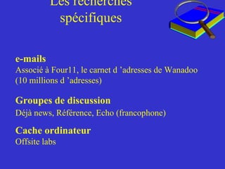 Les recherches spécifiques e-mails Associé à Four11, le carnet d ’adresses de Wanadoo (10 millions d ’adresses) Groupes de discussion Déjà news, Référence, Echo (francophone) Cache ordinateur Offsite labs 