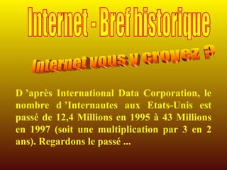 D ’après International Data Corporation, le nombre d ’Internautes aux Etats-Unis est passé de 12,4 Millions en 1995 à 43 Millions en 1997 (soit une multiplication par 3 en 2 ans). Regardons le passé ... Internet vous y croyez ? Internet - Bref historique 