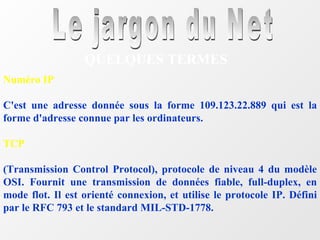 Le jargon du Net QUELQUES TERMES Numéro IP C'est une adresse donnée sous la forme 109.123.22.889 qui est la forme d'adresse connue par les ordinateurs. TCP (Transmission Control Protocol), protocole de niveau 4 du modèle OSI. Fournit une transmission de données fiable, full-duplex, en mode flot. Il est orienté connexion, et utilise le protocole IP. Défini par le RFC 793 et le standard MIL-STD-1778. 