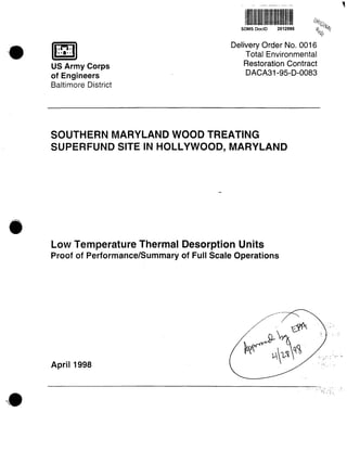 SDMS DocID 2012095
US Army Corps
of Engineers
Baltimore District
Delivery Order No. 0016
Total Environmental
Restoration Contract
DACA31-95-D-0083
SOUTHERN MARYLAND WOOD TREATING
SUPERFUND SITE IN HOLLYWOOD, MARYLAND
Low Temperature Thermal Desorption Units
Proof of Performance/Summary of Full Scale Operations
April1998
 
