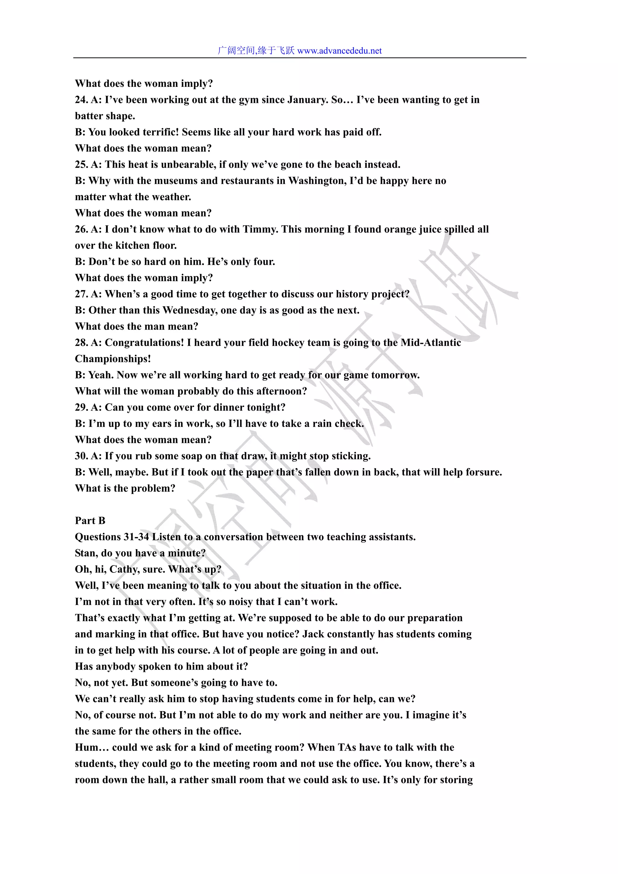 广阔空间,缘于飞跃 www.advancededu.net
What does the woman imply?
24. A: I’ve been working out at the gym since January. So… I’ve been wanting to get in
batter shape.
B: You looked terrific! Seems like all your hard work has paid off.
What does the woman mean?
25. A: This heat is unbearable, if only we’ve gone to the beach instead.
B: Why with the museums and restaurants in Washington, I’d be happy here no
matter what the weather.
What does the woman mean?
26. A: I don’t know what to do with Timmy. This morning I found orange juice spilled all
over the kitchen floor.
B: Don’t be so hard on him. He’s only four.
What does the woman imply?
27. A: When’s a good time to get together to discuss our history project?
B: Other than this Wednesday, one day is as good as the next.
What does the man mean?
28. A: Congratulations! I heard your field hockey team is going to the Mid-Atlantic
Championships!
B: Yeah. Now we’re all working hard to get ready for our game tomorrow.
What will the woman probably do this afternoon?
29. A: Can you come over for dinner tonight?
B: I’m up to my ears in work, so I’ll have to take a rain check.
What does the woman mean?
30. A: If you rub some soap on that draw, it might stop sticking.
B: Well, maybe. But if I took out the paper that’s fallen down in back, that will help forsure.
What is the problem?
Part B
Questions 31-34 Listen to a conversation between two teaching assistants.
Stan, do you have a minute?
Oh, hi, Cathy, sure. What’s up?
Well, I’ve been meaning to talk to you about the situation in the office.
I’m not in that very often. It’s so noisy that I can’t work.
That’s exactly what I’m getting at. We’re supposed to be able to do our preparation
and marking in that office. But have you notice? Jack constantly has students coming
in to get help with his course. A lot of people are going in and out.
Has anybody spoken to him about it?
No, not yet. But someone’s going to have to.
We can’t really ask him to stop having students come in for help, can we?
No, of course not. But I’m not able to do my work and neither are you. I imagine it’s
the same for the others in the office.
Hum… could we ask for a kind of meeting room? When TAs have to talk with the
students, they could go to the meeting room and not use the office. You know, there’s a
room down the hall, a rather small room that we could ask to use. It’s only for storing
 