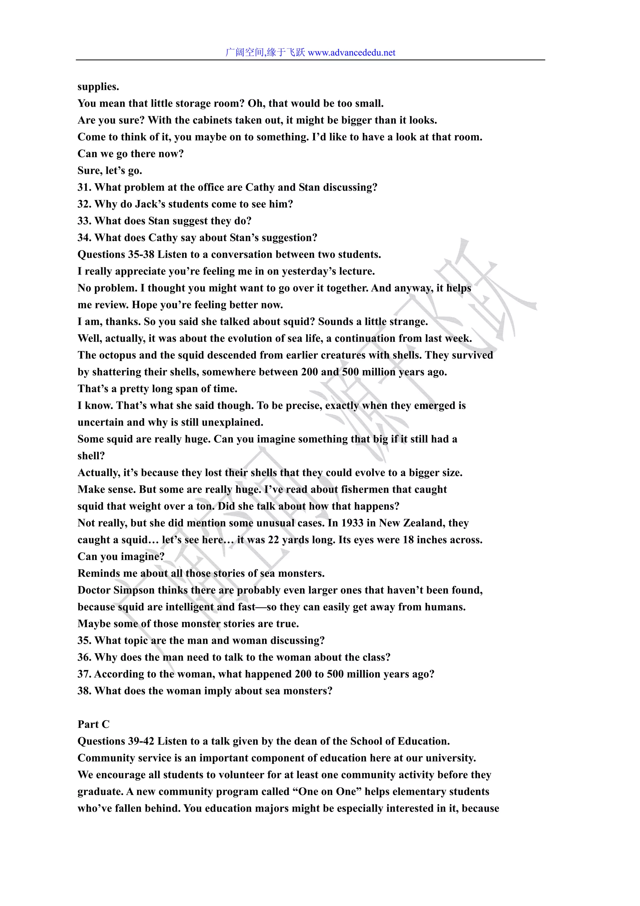 广阔空间,缘于飞跃 www.advancededu.net
supplies.
You mean that little storage room? Oh, that would be too small.
Are you sure? With the cabinets taken out, it might be bigger than it looks.
Come to think of it, you maybe on to something. I’d like to have a look at that room.
Can we go there now?
Sure, let’s go.
31. What problem at the office are Cathy and Stan discussing?
32. Why do Jack’s students come to see him?
33. What does Stan suggest they do?
34. What does Cathy say about Stan’s suggestion?
Questions 35-38 Listen to a conversation between two students.
I really appreciate you’re feeling me in on yesterday’s lecture.
No problem. I thought you might want to go over it together. And anyway, it helps
me review. Hope you’re feeling better now.
I am, thanks. So you said she talked about squid? Sounds a little strange.
Well, actually, it was about the evolution of sea life, a continuation from last week.
The octopus and the squid descended from earlier creatures with shells. They survived
by shattering their shells, somewhere between 200 and 500 million years ago.
That’s a pretty long span of time.
I know. That’s what she said though. To be precise, exactly when they emerged is
uncertain and why is still unexplained.
Some squid are really huge. Can you imagine something that big if it still had a
shell?
Actually, it’s because they lost their shells that they could evolve to a bigger size.
Make sense. But some are really huge. I’ve read about fishermen that caught
squid that weight over a ton. Did she talk about how that happens?
Not really, but she did mention some unusual cases. In 1933 in New Zealand, they
caught a squid… let’s see here… it was 22 yards long. Its eyes were 18 inches across.
Can you imagine?
Reminds me about all those stories of sea monsters.
Doctor Simpson thinks there are probably even larger ones that haven’t been found,
because squid are intelligent and fast—so they can easily get away from humans.
Maybe some of those monster stories are true.
35. What topic are the man and woman discussing?
36. Why does the man need to talk to the woman about the class?
37. According to the woman, what happened 200 to 500 million years ago?
38. What does the woman imply about sea monsters?
Part C
Questions 39-42 Listen to a talk given by the dean of the School of Education.
Community service is an important component of education here at our university.
We encourage all students to volunteer for at least one community activity before they
graduate. A new community program called “One on One” helps elementary students
who’ve fallen behind. You education majors might be especially interested in it, because
 