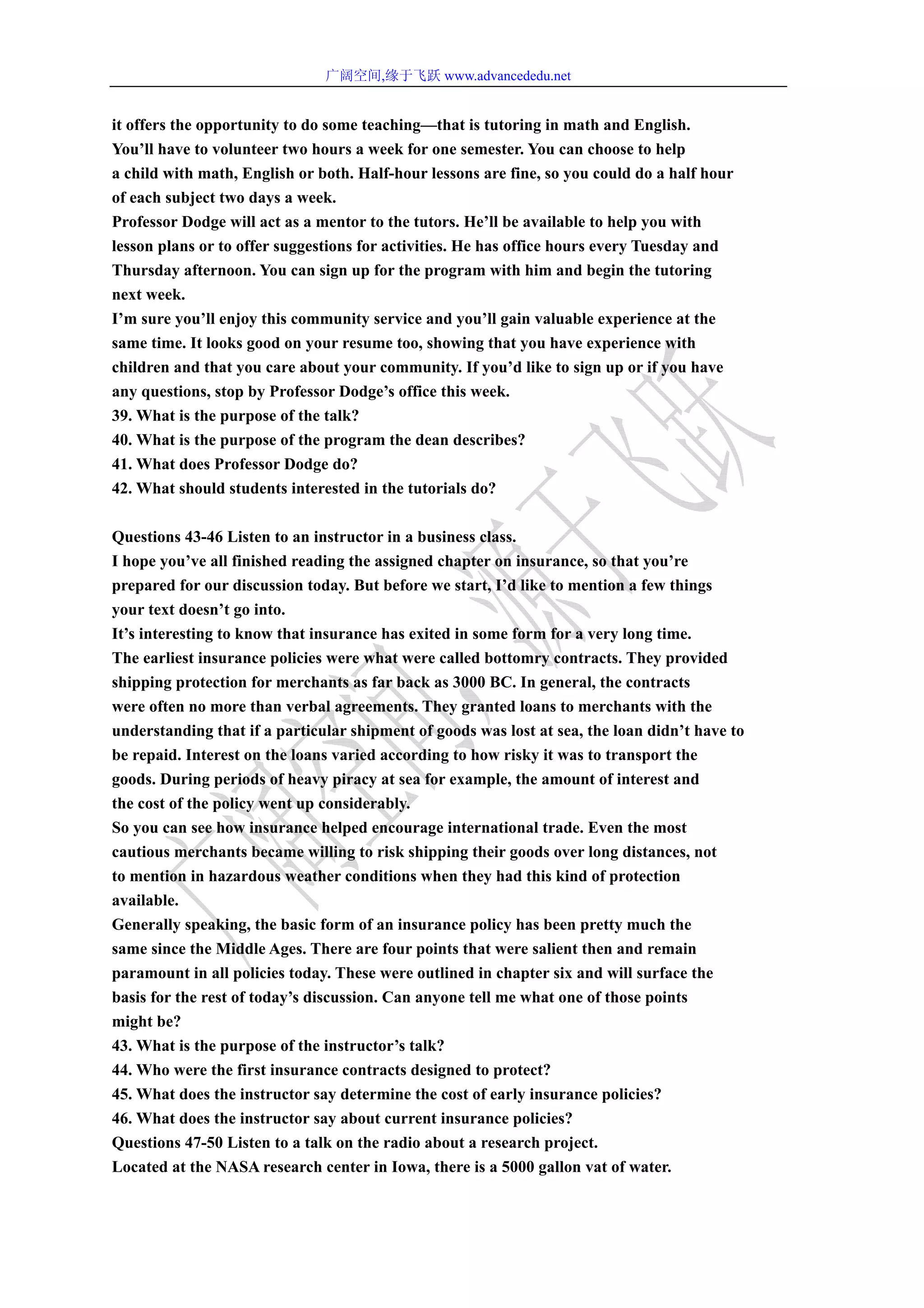 广阔空间,缘于飞跃 www.advancededu.net
it offers the opportunity to do some teaching—that is tutoring in math and English.
You’ll have to volunteer two hours a week for one semester. You can choose to help
a child with math, English or both. Half-hour lessons are fine, so you could do a half hour
of each subject two days a week.
Professor Dodge will act as a mentor to the tutors. He’ll be available to help you with
lesson plans or to offer suggestions for activities. He has office hours every Tuesday and
Thursday afternoon. You can sign up for the program with him and begin the tutoring
next week.
I’m sure you’ll enjoy this community service and you’ll gain valuable experience at the
same time. It looks good on your resume too, showing that you have experience with
children and that you care about your community. If you’d like to sign up or if you have
any questions, stop by Professor Dodge’s office this week.
39. What is the purpose of the talk?
40. What is the purpose of the program the dean describes?
41. What does Professor Dodge do?
42. What should students interested in the tutorials do?
Questions 43-46 Listen to an instructor in a business class.
I hope you’ve all finished reading the assigned chapter on insurance, so that you’re
prepared for our discussion today. But before we start, I’d like to mention a few things
your text doesn’t go into.
It’s interesting to know that insurance has exited in some form for a very long time.
The earliest insurance policies were what were called bottomry contracts. They provided
shipping protection for merchants as far back as 3000 BC. In general, the contracts
were often no more than verbal agreements. They granted loans to merchants with the
understanding that if a particular shipment of goods was lost at sea, the loan didn’t have to
be repaid. Interest on the loans varied according to how risky it was to transport the
goods. During periods of heavy piracy at sea for example, the amount of interest and
the cost of the policy went up considerably.
So you can see how insurance helped encourage international trade. Even the most
cautious merchants became willing to risk shipping their goods over long distances, not
to mention in hazardous weather conditions when they had this kind of protection
available.
Generally speaking, the basic form of an insurance policy has been pretty much the
same since the Middle Ages. There are four points that were salient then and remain
paramount in all policies today. These were outlined in chapter six and will surface the
basis for the rest of today’s discussion. Can anyone tell me what one of those points
might be?
43. What is the purpose of the instructor’s talk?
44. Who were the first insurance contracts designed to protect?
45. What does the instructor say determine the cost of early insurance policies?
46. What does the instructor say about current insurance policies?
Questions 47-50 Listen to a talk on the radio about a research project.
Located at the NASA research center in Iowa, there is a 5000 gallon vat of water.
 
