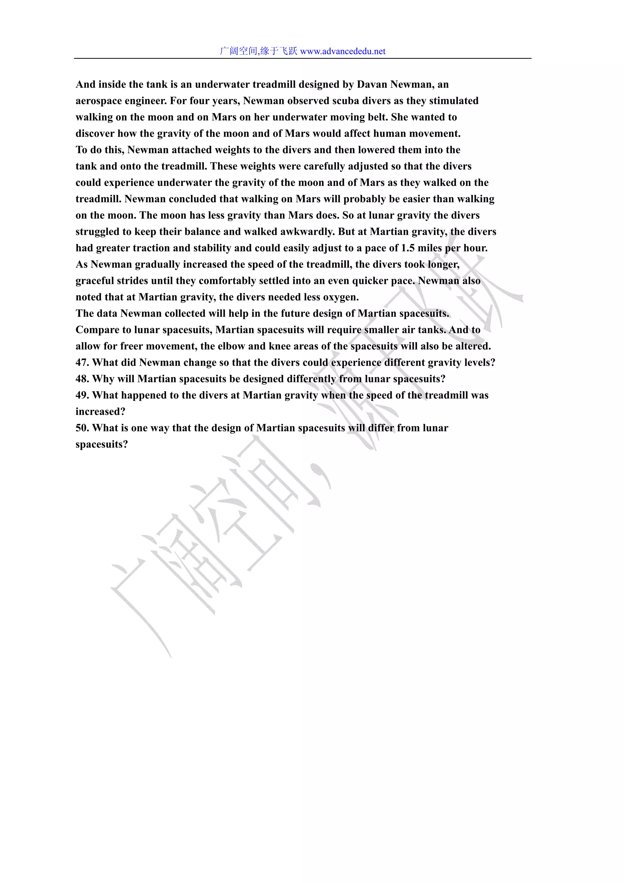 广阔空间,缘于飞跃 www.advancededu.net
And inside the tank is an underwater treadmill designed by Davan Newman, an
aerospace engineer. For four years, Newman observed scuba divers as they stimulated
walking on the moon and on Mars on her underwater moving belt. She wanted to
discover how the gravity of the moon and of Mars would affect human movement.
To do this, Newman attached weights to the divers and then lowered them into the
tank and onto the treadmill. These weights were carefully adjusted so that the divers
could experience underwater the gravity of the moon and of Mars as they walked on the
treadmill. Newman concluded that walking on Mars will probably be easier than walking
on the moon. The moon has less gravity than Mars does. So at lunar gravity the divers
struggled to keep their balance and walked awkwardly. But at Martian gravity, the divers
had greater traction and stability and could easily adjust to a pace of 1.5 miles per hour.
As Newman gradually increased the speed of the treadmill, the divers took longer,
graceful strides until they comfortably settled into an even quicker pace. Newman also
noted that at Martian gravity, the divers needed less oxygen.
The data Newman collected will help in the future design of Martian spacesuits.
Compare to lunar spacesuits, Martian spacesuits will require smaller air tanks. And to
allow for freer movement, the elbow and knee areas of the spacesuits will also be altered.
47. What did Newman change so that the divers could experience different gravity levels?
48. Why will Martian spacesuits be designed differently from lunar spacesuits?
49. What happened to the divers at Martian gravity when the speed of the treadmill was
increased?
50. What is one way that the design of Martian spacesuits will differ from lunar
spacesuits?
 