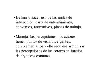 • Definir y hacer uso de las reglas de
  interacción: carta de entendimiento,
  convenios, normativos, planes de trabajo.

• Manejar las percepciones: los actores
  tienen puntos de vista divergentes,
  complementarios y ello requiere armonizar
  las percepciones de los actores en función
  de objetivos comunes.
 