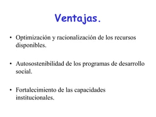 Ventajas.
• Optimización y racionalización de los recursos
  disponibles.

• Autosostenibilidad de los programas de desarrollo
  social.

• Fortalecimiento de las capacidades
  institucionales.
 