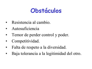 Obstáculos
•   Resistencia al cambio.
•   Autosuficiencia
•   Temor de perder control y poder.
•   Competitividad.
•   Falta de respeto a la diversidad.
•   Baja tolerancia a la legitimidad del otro.
 