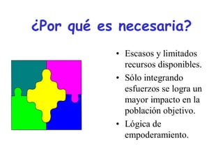 ¿Por qué es necesaria?
           • Escasos y limitados
             recursos disponibles.
           • Sólo integrando
             esfuerzos se logra un
             mayor impacto en la
             población objetivo.
           • Lógica de
             empoderamiento.
 