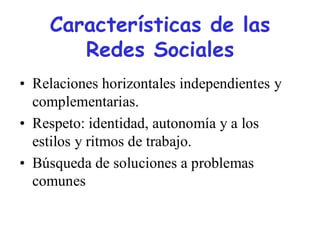 Características de las
       Redes Sociales
• Relaciones horizontales independientes y
  complementarias.
• Respeto: identidad, autonomía y a los
  estilos y ritmos de trabajo.
• Búsqueda de soluciones a problemas
  comunes
 