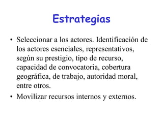 Estrategias
• Seleccionar a los actores. Identificación de
  los actores esenciales, representativos,
  según su prestigio, tipo de recurso,
  capacidad de convocatoria, cobertura
  geográfica, de trabajo, autoridad moral,
  entre otros.
• Movilizar recursos internos y externos.
 