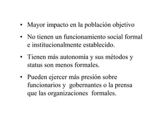 • Mayor impacto en la población objetivo
• No tienen un funcionamiento social formal
  e institucionalmente establecido.
• Tienen más autonomía y sus métodos y
  status son menos formales.
• Pueden ejercer más presión sobre
  funcionarios y gobernantes o la prensa
  que las organizaciones formales.
 