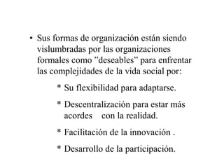 • Sus formas de organización están siendo
  vislumbradas por las organizaciones
  formales como ”deseables” para enfrentar
  las complejidades de la vida social por:
       * Su flexibilidad para adaptarse.
       * Descentralización para estar más
         acordes con la realidad.
       * Facilitación de la innovación .
       * Desarrollo de la participación.
 