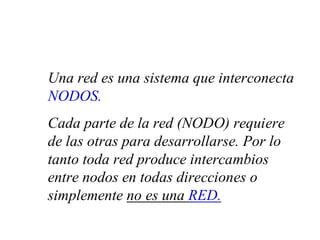 Una red es una sistema que interconecta
NODOS.
Cada parte de la red (NODO) requiere
de las otras para desarrollarse. Por lo
tanto toda red produce intercambios
entre nodos en todas direcciones o
simplemente no es una RED.
 