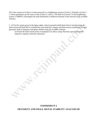 The 4-bus system in (i) above is interconnected to a neighboring system at tie bus 5, through a tie-line 3-
5, whose parameters are the same as that of lines L1 and L2. The fault level at bus 5 in the neighboring
system is 500MVA. Recompute the fault distribution in different elements of the network using available
software.
2. (i) For the system given in the figure apply a line-to-ground (solid) fault at bus 4 and determine the
fault current and fault MVA at faulted bus, post-fault bus voltages and fault current contribution by each
generator, both in sequences and phase domain using the available software.
(ii) Check the fault current at bus 4 computed in (i) above using Thevenin equivalent and the
respective sequence network connection.
EXPERIMENT 6
TRANSIENT AND SMALL SIGNAL STABILITY ANALYSIS OF
 