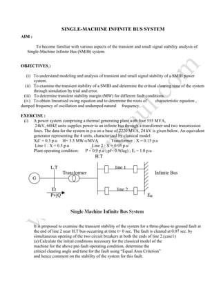 SINGLE-MACHINE INFINITE BUS SYSTEM
AIM :
To become familiar with various aspects of the transient and small signal stability analysis of
Single-Machine Infinite Bus (SMIB) system.
OBJECTIVES :
(i) To understand modeling and analysis of transient and small signal stability of a SMIB power
system.
(ii) To examine the transient stability of a SMIB and determine the critical clearing time of the system
through simulation by trial and error.
(iii) To determine transient stability margin (MW) for different fault conditions.
(iv) To obtain linearised swing equation and to determine the roots of characteristic equation ,
damped frequency of oscillation and undamped natural frequency.
EXERCISE :
(i) A power system comprising a thermal generating plant with four 555 MVA,
24kV, 60HZ units supplies power to an infinite bus through a transformer and two transmission
lines. The data for the system in p.u on a base of 2220 MVA, 24 kV is given below. An equivalent
generator representing the 4 units, characterized by classical model:
Xd’ = 0.3 p.u H= 3.5 MW-s/MVA Transformer : X = 0.15 p.u
Line 1 : X = 0.5 p.u Line 2 : X = 0.93 p.u
Plant operating condition: P = 0.9 p.u ; pf= 0.9(lag) ; Et = 1.0 p.u
It is proposed to examine the transient stability of the system for a three-phase-to ground fault at
the end of line 2 near H.T bus occurring at time t= 0 sec. The fault is cleared at 0.07 sec. by
simultaneous opening of the two circuit breakers at both the ends of line 2.(case1)
(a) Calculate the initial conditions necessary for the classical model of the
machine for the above pre-fault operating condition, determine the
critical clearing angle and time for the fault using “Equal Area Criterion”
and hence comment on the stability of the system for this fault.
 