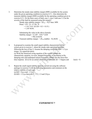 3. Determine the steady-state stability margin (MW) available for the system
under the given operating condition in exercise 6.5.1. Also determine the
transient stability margin (MW) available for the operating condition given in
exercise 6.5.1. for the three cases of fault, case 1, case 2 and case 3. Can the
severity of the fault be measured using this margin?
Steady state stability margin = (Pmax – P0)* base .MW.
Pmax = EV / X = E’
Eb / X
= 1.16 * 0.9 / (0.328 + 0.3 + 0.15 )
= 1.347 M.W.
Substituting the value in the above formula
Stability margin = (1.347 – 0.9) * 2220
= 992.34 M.W.
Transient stability margin = (Pmax (stable) – P0) M.W.
4. Is proposed to examine the small-signal stability characteristics of the
system given in exercise 1. about the steady-state operating condition
following the loss of line 2; Assume the damping coefficient KD = 1.5 p.u
torque / p.u speed deviation.
(a) Write the linearized swing equation of the system. Obtain the
characteristic equation, its roots, damped frequency of oscillation in Hz,
damping ratio and undamped natural frequency. Obtain also the force-free
time response Δδ (t) for an aintial condition perturbation Δδ = 5 degree and Δω(t) = 0.
5. Repeat the small-signal stability analysis carried out using the software
package in exercise 4 with the following parameters and comment on the
relative stability of each case:
(a) KD = 0 p.u and –1.5 p.u
(b) KD = 1.5 p.u but with P = 1.2, 1.5 and 2.0 p.u
EXPERIMENT 7
 