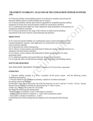 TRANSIENT STABILITY ANALYSIS OF MULTIMACHINE POWER SYSTEMS
AIM:
(i) To become familiar with modelling aspects of synchronous machines and network for
transient stability analysis of multi-machine power systems.
(ii) To become familiar with the state-of-the-art algorithm for simplified transient stability
simulation involving only classical machine models for synchronous machines.
(iii) To understand system behaviour when subjected to large disturbances in the presence of
synchronous machine controllers.
(iv) To become proficient in the usage of the software to tackle real life problems
encountered in the areas of power system planning and operation.
OBJECTIVES
(i) To assess the transient stability of a multimachine power system when subjected to a
common disturbance sequence: fault application on a transmission line followed by fault
removal and line opening.
(ii) To determine the critical clearing time.
(iii) To observe system response and understand its behaviour during a full load rejection at a
substation with and without controllers.
(iv) To observe system response and understand its behaviour during loss of a major
generating station.
(v) To understand machine and system behaviour during loss of excitation.
(vi) To study the effect of load relief provided by under frequency load shedding scheme.
SOFTWARE REQUIRED
MULTIMACHINE TRANSIENT STABILITY module of AU Power lab or equivalent
EXERCISES
1.. Transient stability analysis of a 9-bus, 3-machine, 60 Hz power system with the following system
modelling requirements:
i. Classical model for all synchronous machines, models for excitation and speed
governing systems not included.
(a) Simulate a three-phase fault at the end of the line from bus 5 to bus 7 near bus 7 at time = 0.0 sec. Assume
that the fault is cleared successfully by opening the line 5-7 after 5 cycles
( 0.083 sec) . Observe the system for 2.0 seconds
(b) Obtain the following time domain plots:
- Relative angles of machines 2 and 3 with respect to machine 1
- Angular speed deviations of machines 1, 2 and 3 from synchronous speed
- Active power variation of machines 1, 2 and 3.
(c) Determine the critical clearing time by progressively increasing the fault clearing
time.
 