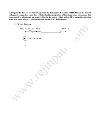 3. Prepare the data for the network given in the Annexure 8.3 and run EMTP. Obtain the plots of
voltages at source, Bus 1 and Bus 12 following the energisation of the single phase open ended line
represented by distributed parameters. Obtain the plot of voltage at Bus 12 by expanding the time
scale by a factor of ten, i.e, plot the voltage for the first 2.5 millisecond.
 