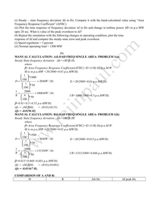 (i) Steady – state frequency deviation ∆fs in Hz. Compare it with the hand-calculated value using “Area
Frequency Response Coefficient” (AFRC).
(ii) Plot the time response of frequency deviation ∆f in Hz and change in turbine power ∆PT in p.u MW
upto 20 sec. What is value of the peak overshoot in ∆f?
(b) Repeat the simulation with the following changes in operating condition, plot the time
response of ∆f and compare the steady-state error and peak overshoot.
(i) Speed regulation = 3 percent
(ii) Normal operating load = 1500 MW
Hz
MANUAL CALCULATION: A)LOAD FREQ SINGLE AREA- PROBLEM 1(a)
Steady State frequency deviation Δfs=-(M/β) Hz
where
β=Area Frequency Response Coefficient(AFRC)=D+(1/R) Hz/p.u.M.W.
M is in p.u.MW =20/2000=0.01 p.u.MW/Hz
HzMWD /20
50*
100
1
1000*
100
1
=












= D =20/2000=0.01 p.u.MW/Hz
HzMW
R
/1000
50*
100
4
20001
=






=
1/R=1000/2000=0.5 p.u.MW/Hz
β=0.01+0.5=0.51 p.u MW/Hz
Δfs = -(M/β)Hz = -(0.01)/(0.51)
Δfs = -0.0196 Hz
MANUAL CALCULATION: B)LOAD FREQ SINGLE AREA- PROBLEM 1(b)
Steady State frequency deviation Δfs=-(M/β) Hz
where
β=Area Frequency Response Coefficient(AFRC)=D+(1/R) Hz/p.u.M.W.
M is in p.u.MW =20/2000=0.01 p.u.MW/Hz
HzMWD /30
50*
100
1
1500*
100
1
=












= D =30/2000=0.015 p.u.MW/Hz
HzMW
R
/1333
50*
100
3
20001
=






=
1/R=1333/2000=0.666 p.u.MW/Hz
β=0.015+0.666=0.681 p.u MW/Hz
Δfs = -(M/β)Hz = -(0.01)/(0.681)
Δfs = -0.01467 Hz
COMPARISON OF A AND B:
D R Δfs Hz Δf peak Hz
 