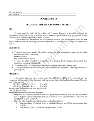 Δfs = - 0.0098 Hz
ΔP1-2s=10MW
EXPERIMENT 10
ECONOMIC DISPATCH IN POWER SYSTEM
AIM:
To understand the basics of the problem of Economic Dispatch of optimally adjusting the
generation schedules of thermal generating units to meet the system load which are required for unit
commitment & Economic operation of power systems.
To understand the development of co-ordination equation (the mathematical model for ED)
without and with losses & operating constraints and solution of these equations using direct and iterative
methods.
OBJECTIVE:
 To write a program for solving ED problem without and with transmission losses for a given load
condition/daily load cycle using
(a)Direct method
(b)Lambda-iteration method
 To study the effect of reduction in operation cost resulting due to changing from simple load
dispatch to economic load dispatch.
 To study the effect of change in fuel cost on the economic dispatch for a given load.
 To study the use of ED in finalizing the unit commitment for tomorrow’s operating conditions of
power system.
EXERCISE:
1. The system load in a power system varies from 250MW to 1250MW. Two thermal units are
operating at all times and meeting the system load. Incremental fuel cost in hundreds of rupees per Megawatt
hour for the units are
dF1/dP1 = 0.0056P1 + 5.6 ; P1 in MW
dF2/dP2 = 0.0067P2 + 4.5 ; P2 in MW
The operating limits of both the units are given by
100<=P1, P2<=625MW
Assume that the transmission loss is negligible.
a) Determine the economic (minimum fuel cost) generation schedule of each unit, the incremental
fuel cost of each unit and the incremental cost of received power for different load levels from 250
to 1250MW in steps of 100MW.
b) Draw the following characteristics from the results obtained in (a)
i. Incremental cost of received power in hundreds of rupees per MW hr versus system load
in MW.
ii. Unit outputs P1 and P2 in MW versus system load in MW.
 
