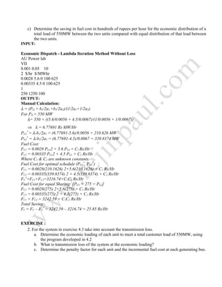c) Determine the saving in fuel cost in hundreds of rupees per hour for the economic distribution of a
total load of 550MW between the two units compared with equal distribution of that load between
the two units.
INPUT:
Economic Dispatch - Lambda Iteration Method Without Loss
AU Power lab
VII
0.001 0.05 10
2 $/hr $/MWhr
0.0028 5.6 0 100 625
0.00335 4.5 0 100 625
1
250 1250 100
OUTPUT:
Manual Calculation:
λ = (PD + b1/2a1 +b2/2a2)/(1/2a1+1/2a2)
For PD = 550 MW
λ= 550 + ((5.6/0.0056 + 4.5/0.0067)/(1/0.0056 + 1/0.0067))
⇒ λ = 6.77691 Rs MW/Hr
PG1
*
= λ-b1/2a1 = (6.77691-5.6)/0.0056 = 210.626 MW
PG2
*
= λ-b2/2a2 = (6.77691-4.5)/0.0067 = 339.8374 MW
Fuel Cost:
FC1 = 0.0028 PG12 + 5.6 PG1 + C1 Rs/Hr
FC2 = 0.00335 PG12 + 4.5 PG1 + C2 Rs/Hr
Where C1 & C2 are unknown constants
Fuel Cost for optimal schedule (PG1
*
, PG2
*
)
FC1 = 0.0028(210.1626) 2+5.6(210.1626) + C1 Rs/Hr
FC2 = 0.00335(339.8374) 2 + 4.5(339.8374) + C2 Rs/Hr
FC
*
=FC1+FC2=3216.74+C1C2 Rs/Hr
Fuel Cost for equal Sharing: [PG1 = 275 = PG2]
FC1 = 0.0028(275) 2+5.6(275) + C1 Rs/Hr
FC2 = 0.00335(275) 2 + 4.5(275) + C2 Rs/Hr
FC1 + FC2 = 3242.59 + C1C2 Rs/Hr
Total Saving:
FC = FC – FC
*
= 3242.59 – 3216.74 = 25.85 Rs/Hr
EXERCISE :
2. For the system in exercise 4.3 take into account the transmission loss.
a. Determine the economic loading of each unit to meet a total customer load of 550MW, using
the program developed in 4.2
b. What is transmission loss of the system at the economic loading?
c. Determine the penalty factor for each unit and the incremental fuel cost at each generating bus.
 