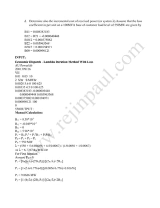 d. Determine also the incremental cost of received power (or system λ).Assume that the loss
coefficient in per unit on a 100MVA base of customer load level of 550MW are given by
B11 = 0.008383183
B12 = B21 = -0.000049448
B10/2 = 0.000375082
B22 = 0.005963568
B20/2 = 0.000194971
B00 = 0.000090121
INPUT:
Economic Dispatch - Lambda Iteration Method With Loss
AU Powerlab
2001399126
VII
0.01 0.05 10
2 $/hr $/MWhr
0.0028 5.6 0 100 625
0.00335 4.5 0 100 625
0.008383183 -0.000049448
0.000049448 0.005963568
0.000375082 0.000194971
0.000090121 100
0
550OUTPUT :
Manual Calculation:
B11 = 8.38*10-3
B12 = -0.049*10-3
B21 = 0
B22 = 5.96*10-3
PL = B11P1
2
+ P2
2
B22 + P1P2B12
PD = P1 + P2 – PL
PD = 550 MW
λ = (550 + 5.6/0.0056 + 4.5/0.0067) / (1/0.0056 + 1/0.0067)
⇒ λ = 6.7767 Rs/MW-Hr
For First Iteration
Assume P2 = 0
P1 = [1-(b1/λ)-(2B12P2)]/[(2a1/λ)+2B11]
P1 = [1-(5.6/6.776)-0]/[(0.0056/6.776)+0.01676]
P1 = 9.8686 MW
P2 = [1-(b2/λ)-(2B21P1)]/[(2a2/λ)+2B22]
 