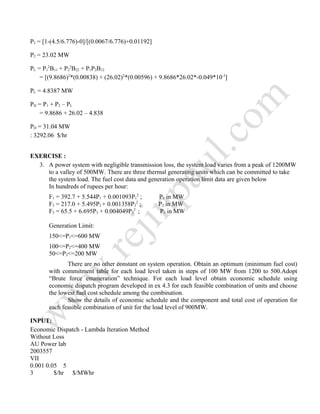 P2 = [1-(4.5/6.776)-0]/[(0.0067/6.776)+0.01192]
P2 = 23.02 MW
PL = P1
2
B11 + P2
2
B22 + P1P2B12
= [(9.8686)2
*(0.00838) + (26.02)2
*(0.00596) + 9.8686*26.02*-0.049*10-3
]
PL = 4.8387 MW
PD = P1 + P2 – PL
= 9.8686 + 26.02 – 4.838
PD = 31.04 MW
: 3292.06 $/hr
EXERCISE :
3. A power system with negligible transmission loss, the system load varies from a peak of 1200MW
to a valley of 500MW. There are three thermal generating units which can be committed to take
the system load. The fuel cost data and generation operation limit data are given below
In hundreds of rupees per hour:
F1 = 392.7 + 5.544P1 + 0.001093P1
2
; P1 in MW
F2 = 217.0 + 5.495P2 + 0.001358P2
2
; P2 in MW
F3 = 65.5 + 6.695P3 + 0.004049P3
2
; P3 in MW
Generation Limit:
150<=P1<=600 MW
100<=P2<=400 MW
50<=P3<=200 MW
There are no other constant on system operation. Obtain an optimum (minimum fuel cost)
with commitment table for each load level taken in steps of 100 MW from 1200 to 500.Adopt
“Brute force enumeration” technique. For each load level obtain economic schedule using
economic dispatch program developed in ex 4.3 for each feasible combination of units and choose
the lowest fuel cost schedule among the combination.
Show the details of economic schedule and the component and total cost of operation for
each feasible combination of unit for the load level of 900MW.
INPUT:
Economic Dispatch - Lambda Iteration Method
Without Loss
AU Power lab
2003557
VII
0.001 0.05 5
3 $/hr $/MWhr
 