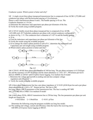 Conductor system. Which system is better and why?
1.2 A single circuit three phase transposed transmission line is composed of four ACSR 1,272,000 cmil
conductors per phase with flat horizontal spacing of 14 m between
Phases a and b and between phases b and c. The bundle spacing is 45 cm. The
Conductor diameter is 3.16 cm.
a) Determine the inductance and capacitance per phase per kilometer of the line.
b) Verify the results using available program.
1.3 A 345 kV double circuit three phase transposed line is composed of two ACSR,
1,431,000 cmil, 45/7 bobolink conductors per phase with vertical conductor configuration
as shown in Fig. 1.13. The conductors have a diameter of 1.427 in and the bundle spacing
is 18 in.
a) Find the inductance and capacitance per phase per kilometer of the line.
b) Verify the results using the available program.
c) If we change the relative phase position to acb-a’b’c’, determine the inductance and
Capacitance per unit length using available program.
d) Which relative phase position is better and why?
1.4 A 230 kV, 60 HZ three phase transmissions is 160 km long. The per phase resistance is 0.124 Ω per
km and the reactance is 0.497 Ω per km and the shunt admittance is 3.30 x 10-6
∟900
seimens per km It
delivers 40MW at 220 KV with 0.9 power factor lagging. Use medium line П model
i. Determine the voltage and current at sending end and also compute voltage
regulation and efficiency.
ii. Verify the results using the available program
1.5 A three phase transmission line has a per phase impedance of Z=0.03+j0.04 Ω per km and a per phase
shunt admittance of y=j4.0 x 10-6
Simens per km. The line is 200
km long. Obtain ABCD parameters of the transmission line. The line is sending 407 MW
and 7.833 MVAR at 350KV.Use medium П model
1.6 A three phase 50 Hz, 400 kV transmission line is 250 km long. The line parameters per phase per unit
length are found to be
r=0.02 Ω/km L=1.06mH/km C=0.011 µF/km
Determine the following using the program available use long line model.
(a) The sending end voltage, current and efficiency when the load at the receiving end is
640 MW at 0.8 power factor logging at 400 kV.
 