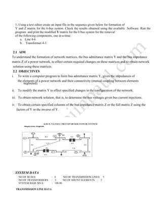 1. Using a text editor create an input file in the sequence given below for formation of
Y and Z matrix for the 6-bus system. Check the results obtained using the available Software. Run the
program and print the modified Y matrix for the 6 bus system for the removal
of the following components, one at-a-time:
a. Line 4-6
b. Transformer 4-3
SYSTEM DATA
NO OF BUSES : 6 NO OF TRANSMISSION LINES: 5
NO OF TRANSFORMERS : 2 NO OF SHUNT ELEMENTS : 2
SYSTEM BASE MVA : 100.00
TRANSMISSION LINE DATA
To understand the formation of network matrices, the bus admittance matrix Y and the bus impedance
2.1 AIM
solution using these matrices.
matrix Z of a power network, to effect certain required changes on these matrices and to obtain network
2.2 OBJECTIVES
i. To write a computer program to form bus admittance matrix Y, given the impedances of
the elements of a power network and their connectivity (mutual coupling between elements
neglected)
ii. To modify the matrix Y to effect specified changes in the configuration of the network.
iii. To obtain network solution, that is, to determine the bus voltages given bus current injections.
iv. To obtain certain specified columns of the bus impedance matrix Z or the full matrix Z using the
factors of Y or the inverse of Y.
 