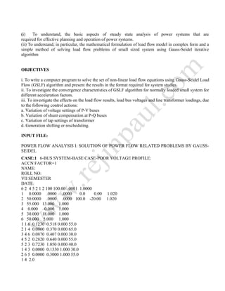 (i) To understand, the basic aspects of steady state analysis of power systems that are
required for effective planning and operation of power systems.
(ii) To understand, in particular, the mathematical formulation of load flow model in complex form and a
simple method of solving load flow problems of small sized system using Gauss-Seidel iterative
algorithm
OBJECTIVES
i. To write a computer program to solve the set of non-linear load flow equations using Gauss-Seidel Load
Flow (GSLF) algorithm and present the results in the format required for system studies.
ii. To investigate the convergence characteristics of GSLF algorithm for normally loaded small system for
different acceleration factors.
iii. To investigate the effects on the load flow results, load bus voltages and line transformer loadings, due
to the following control actions:
a. Variation of voltage settings of P-V buses
b. Variation of shunt compensation at P-Q buses
c. Variation of tap settings of transformer
d. Generation shifting or rescheduling.
INPUT FILE:
POWER FLOW ANALYSIS I: SOLUTION OF POWER FLOW RELATED PROBLEMS BY GAUSS-
SEIDEL
CASE:1 6-BUS SYSTEM-BASE CASE-POOR VOLTAGE PROFILE:
ACCN FACTOR=1
NAME:
ROLL NO:
VII SEMESTER
DATE:
6 2 4 5 2 1 2 100 100.00 .0001 1.0000
1 0.0000 .0000 .0000 0.0 0.00 1.020
2 50.0000 .0000 .0000 100.0 -20.00 1.020
3 55.000 13.000 1.000
4 0.000 0.000 1.000
5 30.000 18.000 1.000
6 50.000 5.000 1.000
1 1 6 0.1230 0.518 0.000 55.0
2 1 4 0.0800 0.370 0.000 65.0
3 4 6 0.0870 0.407 0.000 30.0
4 5 2 0.2820 0.640 0.000 55.0
5 2 3 0.7230 1.050 0.000 40.0
1 4 3 0.0000 0.1330 1.000 30.0
2 6 5 0.0000 0.3000 1.000 55.0
1 4 2.0
 