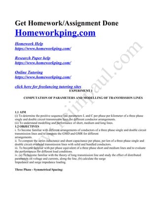 Get Homework/Assignment Done
Homeworkping.com
Homework Help
https://www.homeworkping.com/
Research Paper help
https://www.homeworkping.com/
Online Tutoring
https://www.homeworkping.com/
click here for freelancing tutoring sites
EXPERIMENT 1
COMPUTATION OF PARAMETERS AND MODELLING OF TRANSMISSION LINES
1.1 AIM
(i) To determine the positive sequence line parameters L and C per phase per kilometer of a three phase
single and double circuit transmission lines for different conductor arrangements.
(ii) To understand modelling and performance of short, medium and long lines.
1.2 OBJECTIVES
i. To become familiar with different arrangements of conductors of a three phase single and double circuit
transmission lines and to compute the GMD and GMR for different
arrangements.
ii. To compute the series inductance and shunt capacitance per phase, per km of a three phase single and
double circuit overhead transmission lines with solid and bundled conductors.
iii. To become familiar with per phase equivalent of a three phase short and medium lines and to evaluate
the performances for different load conditions.
iv. (a) To become familiar with the theory of long transmission line and study the effect of distributed
parameters on voltage and currents, along the line, (b) calculate the surge
Impedance and surge impedance loading.
Three Phase - Symmetrical Spacing:
 