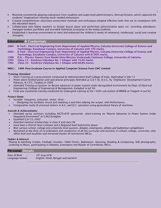 3
 Received consistently glowing evaluations from students and supervised administrators. Devised lessons, which captured the
students’ imaginations infusing much needed enthusiasm.
 Created comprehensive classroom assessment methods and techniques-adopted effective tools that are in compliance with
the education board.
 Collaborated with fellow teachers to design lesson plans and performed administrative tasks viz. recording attendance,
managed student portfolios and provided individual assistance to the needy students.
 Established a learning environment to meet and enhanced the children’s needs of emotional, intellectual, social and creative
strengths.
Education & Credentials
2004 M Tech - Electrical Engineering from Department of Applied Physics, Calcutta University College of Science and
Technology, Razabazar Campus, University of Calcutta with 72% marks.
2002 B Tech - Electrical Engineering from Department of Applied Physics, Calcutta University College of Science and
Technology, Razabazar Campus, University of Calcutta with 67.93% marks.
1998 B Sc – Physics Honors from Ramkrishna Mission Vivekanada Centinary College, University of Calcutta.
1995 Class 12 – Kendriya Vidyalaya No. 1 Ichapur with 73.4% marks.
1993 Class 10- Kendriya Vidyalaya No. 1 Ichapur with 84.8% marks.
MISC.:- 1999- Post Graduate Course in Applied Computer Science from CMC Limited
Training Attended:
 Short Training on e-procurement conducted by Administrative Staff College of India, Hyderabad in Dec’12
 Power plant familiarization and operational principals Attended as G.E.T (E), D.V.C. by Employees’ Development Centre
Pubarun, N.T.P.C. Farakka in 2004
 Attended Training as lecturer on Recent advances in power system under deregulated environment by Dept. of Electrical
Engineering, College of Engineering & Management, Kolaghat in Jul’ 04
 Final year vocational training conducted by Undergone training at the 132KV sub-station of WBSEB at Titagarh in Jun’02
Project Done:
 Variable frequency induction motor drive :-
o Designing the oscillator circuit and realizing it and then tallying the output with Performance.
 Comparative study of universal motors in A.C. and D.C. operation using generalised theory of machines
Awards & Achievements:
 Attended varios seminars including AICTE-ISTE sponsored short-training on “Recent Advances In Power System Under
Degulated Enviroment” at C.M.E.Kolaghat
 Qualified G.A.T.E.-2002
 Awarded national scholarships in class X and class XII
 Have been a District level cricketer and a Regional level badminton player
 Won various school, college and university level quizzes, debates, extempores, athletic and badminton competitions
 Remained at the thick of co-ordination and conduction of all the curricular and activities in school, college, university, club,
office level and localities and remained master of ceremonies (MCs).
Hobies & Interest:
Playing & watching Cricket, Football, Snooker, Table-Tennis, Badminton, Quizzing, Reading & Composing, Still photography,
Listening to Music, participating in Debates, Extempore and Master of Ceremonies (MCs).
Personal Details
Date of Birth : 10th
Aug1978
Langauge known: English, Hindi, Bengali and Sanskrit
 