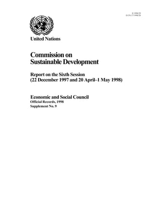 E/1998/29
E/CN.17/1998/20
United Nations
Commissionon
SustainableDevelopment
Report on the Sixth Session
(22 December 1997 and 20 April–1 May 1998)
Economic and Social Council
Official Records, 1998
Supplement No. 9
 